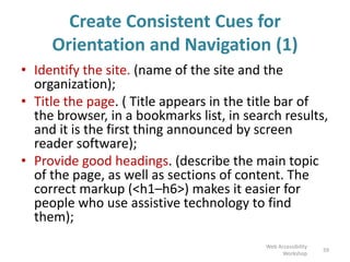 Create Consistent Cues for
Orientation and Navigation (1)
• Identify the site. (name of the site and the
organization);
• Title the page. ( Title appears in the title bar of
the browser, in a bookmarks list, in search results,
and it is the first thing announced by screen
reader software);
• Provide good headings. (describe the main topic
of the page, as well as sections of content. The
correct markup (<h1–h6>) makes it easier for
people who use assistive technology to find
them);
59
Web Accessibility
Workshop
 