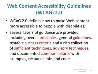 Web Content Accessibility Guidelines
(WCAG) 2.0
• WCAG 2.0 defines how to make Web content
more accessible to people with disabilities;
• Several layers of guidance are provided
including overall principles, general guidelines,
testable success criteria and a rich collection
of sufficient techniques, advisory techniques,
and documented common failures with
examples, resource links and code
64
Web Accessibility
Workshop
 