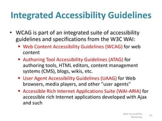 Integrated Accessibility Guidelines
• WCAG is part of an integrated suite of accessibility
guidelines and specifications from the W3C WAI:
 Web Content Accessibility Guidelines (WCAG) for web
content
 Authoring Tool Accessibility Guidelines (ATAG) for
authoring tools, HTML editors, content management
systems (CMS), blogs, wikis, etc.
 User Agent Accessibility Guidelines (UAAG) for Web
browsers, media players, and other "user agents"
 Accessible Rich Internet Applications Suite (WAI-ARIA) for
accessible rich Internet applications developed with Ajax
and such
65
Web Accessibility
Workshop
 
