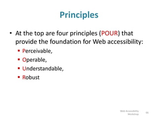 Principles
• At the top are four principles (POUR) that
provide the foundation for Web accessibility:
 Perceivable,
 Operable,
 Understandable,
 Robust
66
Web Accessibility
Workshop
 