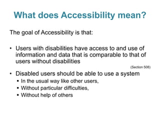 What does Accessibility mean?
The goal of Accessibility is that:
• Users with disabilities have access to and use of
information and data that is comparable to that of
users without disabilities
(Section 508)
• Disabled users should be able to use a system
 In the usual way like other users,
 Without particular difficulties,
 Without help of others
 