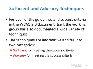Sufficient and Advisory Techniques
• For each of the guidelines and success criteria
in the WCAG 2.0 document itself, the working
group has also documented a wide variety of
techniques;
• The techniques are informative and fall into
two categories:
 Sufficient for meeting the success criteria;
 Advisory for meeting the success criteria
71
Web Accessibility
Workshop
 