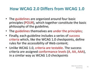 How WCAG 2.0 Differs from WCAG 1.0
• The guidelines are organized around four basic
principles (POUR), which together constitute the basic
philosophy of the guideline;
• The guidelines themselves are under the principles;
• Finally, each guideline includes a series of success
criteria which, like the WCAG 1.0 checkpoints, define
rules for the accessibility of Web content;
• Unlike WCAG 1.0, criteria are testable. The success
criteria are assigned conformance levels (A, AA, AAA),
in a similar way as WCAG 1.0 checkpoints
74
Web Accessibility
Workshop
 