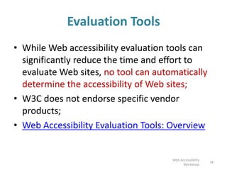 Evaluation Tools
• While Web accessibility evaluation tools can
significantly reduce the time and effort to
evaluate Web sites, no tool can automatically
determine the accessibility of Web sites;
• W3C does not endorse specific vendor
products;
• Web Accessibility Evaluation Tools: Overview
78
Web Accessibility
Workshop
 