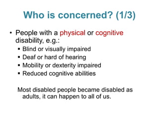 Who is concerned? (1/3)
• People with a physical or cognitive
disability, e.g.:
 Blind or visually impaired
 Deaf or hard of hearing
 Mobility or dexterity impaired
 Reduced cognitive abilities
Most disabled people became disabled as
adults, it can happen to all of us.
 