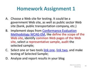 Homework Assignment 1
A. Choose a Web site for testing. It could be a
government Web site, as well as public sector Web
site (bank, public transportation company, etc.)
B. Implement steps from Conformance Evaluation
Methodology WCAG-EM, like define the scope of the
Web site, identify common Web pages of the Web
site, select a representative sample, audit the
selected sample;
C. Select one or two tools link one, link two, and make
testing of Selected Sample;
D. Analyze and report results in your blog
80
Web Accessibility
Workshop
 