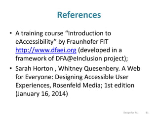 References
• A training course “Introduction to
eAccessibility” by Fraunhofer FIT
http://www.dfaei.org (developed in a
framework of DFA@eInclusion project);
• Sarah Horton , Whitney Quesenbery. A Web
for Everyone: Designing Accessible User
Experiences, Rosenfeld Media; 1st edition
(January 16, 2014)
Design for ALL 81
 