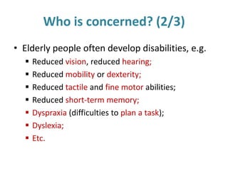 Who is concerned? (2/3)
• Elderly people often develop disabilities, e.g.
 Reduced vision, reduced hearing;
 Reduced mobility or dexterity;
 Reduced tactile and fine motor abilities;
 Reduced short-term memory;
 Dyspraxia (difficulties to plan a task);
 Dyslexia;
 Etc.
 