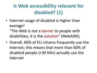 Is Web accessibility relevant for
disabled? (1)
• Internet usage of disabled is higher than
average!
”The Web is not a barrier to people with
disabilities, it is the solution“ (WebAIM);
• Overall, 60% of EU citizens frequently use the
Internet; this means that more than 60% of
disabled people (>30 Mln) actually use the
Internet
 
