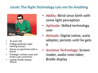 Jacob: The Right Technology Lets me Do Anything
• Ability: Blind since birth with
some light perception
• Aptitude: Skilled technology
user
• Attitude: Digital native, early
adopter, persists until he gets
it
• Assistive Technology: Screen
reader, audio note-taker,
Braille display
• 32 years old
• College graduate, legal
training courses
• Shares an apartment with a
friend
• Paralegal, reviews cases and
writes case summaries
• Laptop, Braille display,
iPhone
 