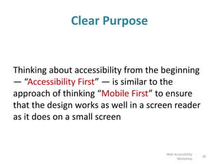 Clear Purpose
Thinking about accessibility from the beginning
— “Accessibility First” — is similar to the
approach of thinking “Mobile First” to ensure
that the design works as well in a screen reader
as it does on a small screen
39
Web Accessibility
Workshop
 