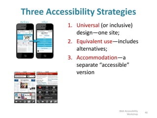 Three Accessibility Strategies
1. Universal (or inclusive)
design—one site;
2. Equivalent use—includes
alternatives;
3. Accommodation—a
separate “accessible”
version
40
Web Accessibility
Workshop
 