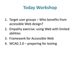 Today Workshop
1. Target user groups – Who benefits from
accessible Web design?
2. Empathy exercise: using Web with limited
abilities
3. Framework for Accessible Web
4. WCAG 2.0 – preparing for testing
 