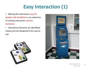 Easy Interaction (1)
• Making the interaction easy for
people with disabilities is an extension
of making interaction easy for
everyone;
• Interactive elements are identified
clearly and are designed to be easy to
use
52
Web Accessibility
Workshop
 