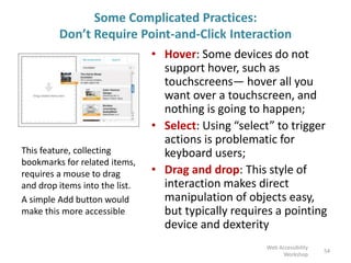 Some Complicated Practices:
Don’t Require Point-and-Click Interaction
• Hover: Some devices do not
support hover, such as
touchscreens— hover all you
want over a touchscreen, and
nothing is going to happen;
• Select: Using “select” to trigger
actions is problematic for
keyboard users;
• Drag and drop: This style of
interaction makes direct
manipulation of objects easy,
but typically requires a pointing
device and dexterity
54
Web Accessibility
Workshop
This feature, collecting
bookmarks for related items,
requires a mouse to drag
and drop items into the list.
A simple Add button would
make this more accessible
 