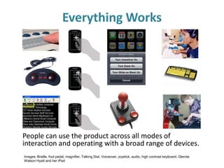 Images: Braille, foot pedal, magnifier, Talking Dial, Voiceover, joystick, audio, high contrast keyboard, Glenda
Watson Hyatt and her iPad
Everything Works
People can use the product across all modes of
interaction and operating with a broad range of devices.
 