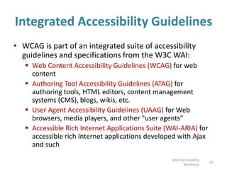 Integrated Accessibility Guidelines
• WCAG is part of an integrated suite of accessibility
guidelines and specifications from the W3C WAI:
 Web Content Accessibility Guidelines (WCAG) for web
content
 Authoring Tool Accessibility Guidelines (ATAG) for
authoring tools, HTML editors, content management
systems (CMS), blogs, wikis, etc.
 User Agent Accessibility Guidelines (UAAG) for Web
browsers, media players, and other "user agents"
 Accessible Rich Internet Applications Suite (WAI-ARIA) for
accessible rich Internet applications developed with Ajax
and such
65
Web Accessibility
Workshop
 