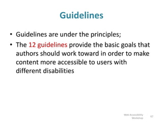 Guidelines
• Guidelines are under the principles;
• The 12 guidelines provide the basic goals that
authors should work toward in order to make
content more accessible to users with
different disabilities
67
Web Accessibility
Workshop
 