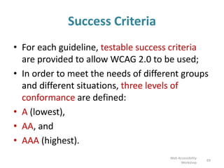 Success Criteria
• For each guideline, testable success criteria
are provided to allow WCAG 2.0 to be used;
• In order to meet the needs of different groups
and different situations, three levels of
conformance are defined:
• A (lowest),
• AA, and
• AAA (highest).
69
Web Accessibility
Workshop
 