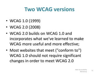 Two WCAG versions
• WCAG 1.0 (1999)
• WCAG 2.0 (2008)
• WCAG 2.0 builds on WCAG 1.0 and
incorporates what we've learned to make
WCAG more useful and more effective;
• Most websites that meet ("conform to")
WCAG 1.0 should not require significant
changes in order to meet WCAG 2.0
73
Web Accessibility
Workshop
 