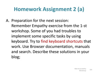 Homework Assignment 2 (a)
A. Preparation for the next session:
Remember Empathy exercise from the 1-st
workshop. Some of you had troubles to
implement some specific tasks by using
keyboard. Try to find keyboard shortcuts that
work. Use Browser documentation, manuals
and search. Describe these solutions in your
blog;
105
Web Accessibility
Workshop
 