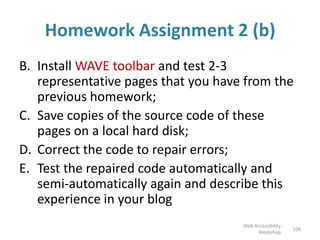 Homework Assignment 2 (b)
B. Install WAVE toolbar and test 2-3
representative pages that you have from the
previous homework;
C. Save copies of the source code of these
pages on a local hard disk;
D. Correct the code to repair errors;
E. Test the repaired code automatically and
semi-automatically again and describe this
experience in your blog
106
Web Accessibility
Workshop
 
