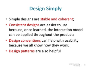 Design Simply
• Simple designs are stable and coherent;
• Consistent designs are easier to use
because, once learned, the interaction model
can be applied throughout the product;
• Design conventions can help with usability
because we all know how they work;
• Design patterns are also helpful
11
Web Accessibility
Workshop
 