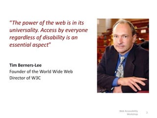 “The power of the web is in its
universality. Access by everyone
regardless of disability is an
essential aspect”
Tim Berners-Lee
Founder of the World Wide Web
Director of W3C
2
Web Accessibility
Workshop
 