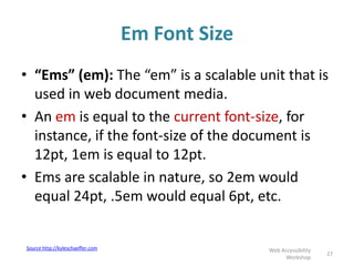 Em Font Size
27
Web Accessibility
Workshop
• “Ems” (em): The “em” is a scalable unit that is
used in web document media.
• An em is equal to the current font-size, for
instance, if the font-size of the document is
12pt, 1em is equal to 12pt.
• Ems are scalable in nature, so 2em would
equal 24pt, .5em would equal 6pt, etc.
Source http://kyleschaeffer.com
 