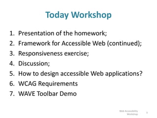 Today Workshop
1. Presentation of the homework;
2. Framework for Accessible Web (continued);
3. Responsiveness exercise;
4. Discussion;
5. How to design accessible Web applications?
6. WCAG Requirements
7. WAVE Toolbar Demo
Web Accessibility
Workshop
3
 