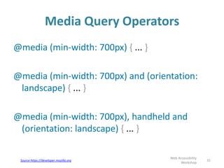 Media Query Operators
31
Web Accessibility
Workshop
@media (min-width: 700px) { ... }
@media (min-width: 700px) and (orientation:
landscape) { ... }
@media (min-width: 700px), handheld and
(orientation: landscape) { ... }
Source https://developer.mozilla.org
 