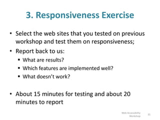 3. Responsiveness Exercise
• Select the web sites that you tested on previous
workshop and test them on responsiveness;
• Report back to us:
 What are results?
 Which features are implemented well?
 What doesn’t work?
• About 15 minutes for testing and about 20
minutes to report
35
Web Accessibility
Workshop
 