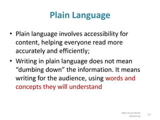 Plain Language
• Plain language involves accessibility for
content, helping everyone read more
accurately and efficiently;
• Writing in plain language does not mean
“dumbing down” the information. It means
writing for the audience, using words and
concepts they will understand
53
Web Accessibility
Workshop
 
