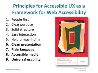 Principles for Accessible UX as a
Framework for Web Accessibility
1. People first
2. Clear purpose
3. Solid structure
4. Easy interaction
5. Helpful wayfinding
6. Clean presentation
7. Plain language
8. Accessible media
9. Universal usability
6http://goo.gl/Zl9bL3 Web Accessibility
Workshop
 