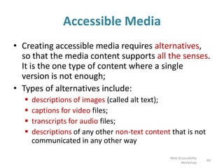 Accessible Media
• Creating accessible media requires alternatives,
so that the media content supports all the senses.
It is the one type of content where a single
version is not enough;
• Types of alternatives include:
 descriptions of images (called alt text);
 captions for video files;
 transcripts for audio files;
 descriptions of any other non-text content that is not
communicated in any other way
60
Web Accessibility
Workshop
 