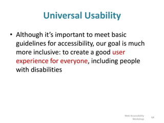 Universal Usability
• Although it’s important to meet basic
guidelines for accessibility, our goal is much
more inclusive: to create a good user
experience for everyone, including people
with disabilities
64
Web Accessibility
Workshop
 