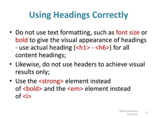 Using Headings Correctly
• Do not use text formatting, such as font size or
bold to give the visual appearance of headings
- use actual heading (<h1> - <h6>) for all
content headings;
• Likewise, do not use headers to achieve visual
results only;
• Use the <strong> element instead
of <bold> and the <em> element instead
of <i>
72
Web Accessibility
Workshop
 
