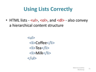 Using Lists Correctly
• HTML lists - <ul>, <ol>, and <dl> - also convey
a hierarchical content structure
<ul>
<li>Coffee</li>
<li>Tea</li>
<li>Milk</li>
</ul>
73
Web Accessibility
Workshop
 