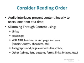 Consider Reading Order
• Audio interfaces present content linearly to
users, one item at a time;
• Skimming Through Content using:
 Links;
 Headings;
 WAI ARIA landmarks and page sections
(<main>,<nav>, <header>, etc);
 Paragraphs and page elements like <div>;
 Other (tables, lists, buttons, forms, links, images, etc.)
74
Web Accessibility
Workshop
 
