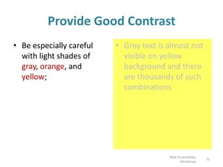 Provide Good Contrast
• Be especially careful
with light shades of
gray, orange, and
yellow;
• Grey text is almost not
visible on yellow
background and there
are thousands of such
combinations
75
Web Accessibility
Workshop
 