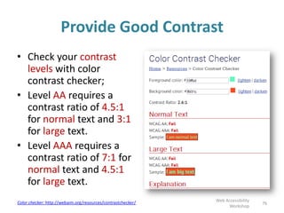 Provide Good Contrast
• Check your contrast
levels with color
contrast checker;
• Level AA requires a
contrast ratio of 4.5:1
for normal text and 3:1
for large text.
• Level AAA requires a
contrast ratio of 7:1 for
normal text and 4.5:1
for large text.
76
Web Accessibility
Workshop
Color checker: http://webaim.org/resources/contrastchecker/
 