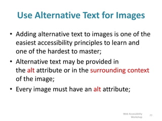 Use Alternative Text for Images
• Adding alternative text to images is one of the
easiest accessibility principles to learn and
one of the hardest to master;
• Alternative text may be provided in
the alt attribute or in the surrounding context
of the image;
• Every image must have an alt attribute;
77
Web Accessibility
Workshop
 
