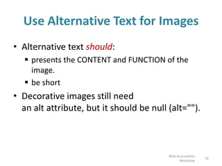 Use Alternative Text for Images
• Alternative text should:
 presents the CONTENT and FUNCTION of the
image.
 be short
• Decorative images still need
an alt attribute, but it should be null (alt="").
78
Web Accessibility
Workshop
 