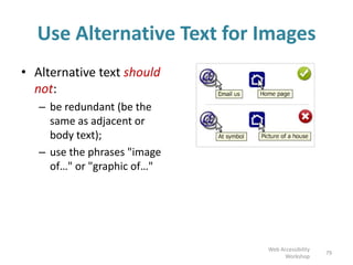 Use Alternative Text for Images
• Alternative text should
not:
– be redundant (be the
same as adjacent or
body text);
– use the phrases "image
of…" or "graphic of…"
79
Web Accessibility
Workshop
 