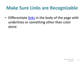 Make Sure Links are Recognizable
• Differentiate links in the body of the page with
underlines or something other than color
alone
83
Web Accessibility
Workshop
 