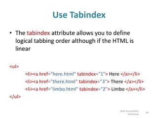 Use Tabindex
• The tabindex attribute allows you to define
logical tabbing order although if the HTML is
linear
<ul>
<li><a href="here.html“ tabindex="1"> Here </a></li>
<li><a href="there.html" tabindex="3"> There </a></li>
<li><a href="limbo.html" tabindex="2"> Limbo </a></li>
</ul>
84
Web Accessibility
Workshop
 