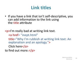 Link titles
• If you have a link that isn’t self-descriptive, you
can add information to the link using
the title attribute
<p>I'm really bad at writing link text.
<a href= "inept.html"
title="Why I'm rubbish at writing link text: An
explanation and an apology.">
Click here</a>
to find out more.</p>
85
Web Accessibility
Workshop
 