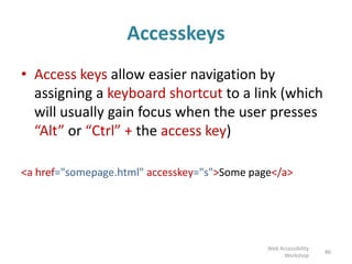 Accesskeys
• Access keys allow easier navigation by
assigning a keyboard shortcut to a link (which
will usually gain focus when the user presses
“Alt” or “Ctrl” + the access key)
<a href="somepage.html" accesskey="s">Some page</a>
86
Web Accessibility
Workshop
 