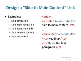 Design a "Skip to Main Content" Link
• Examples:
– Skip navigation
– Skip main navigation
– Skip navigation links
– Skip to main content
– Skip to content
<body>
<a href= "#maincontent">
Skip to main content </a>
...
<main id="maincontent">
<h1>Heading</h1>
<p> This is the first
paragraph </p>
88
Web Accessibility
Workshop
 