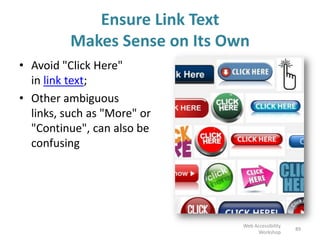 Ensure Link Text
Makes Sense on Its Own
• Avoid "Click Here"
in link text;
• Other ambiguous
links, such as "More" or
"Continue", can also be
confusing
89
Web Accessibility
Workshop
 